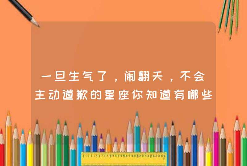 一旦生气了，闹翻天，不会主动道歉的星座你知道有哪些吗？