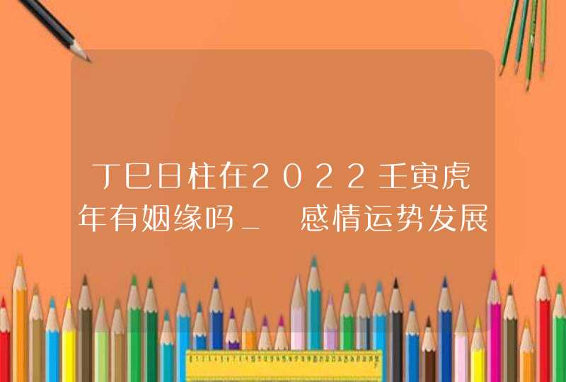 丁巳日柱在2022壬寅虎年有姻缘吗_ 感情运势发展顺利