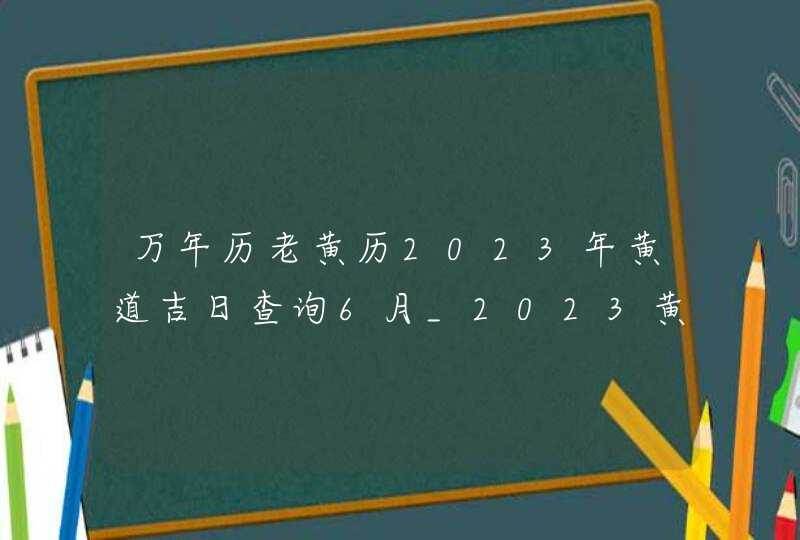 万年历老黄历2023年黄道吉日查询6月_2023黄道吉日查询万年历6月