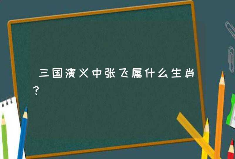 三国演义中张飞属什么生肖？