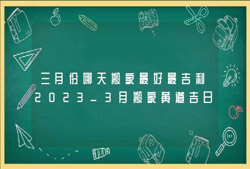 三月份哪天搬家最好最吉利2023_3月搬家黄道吉日查询2023年