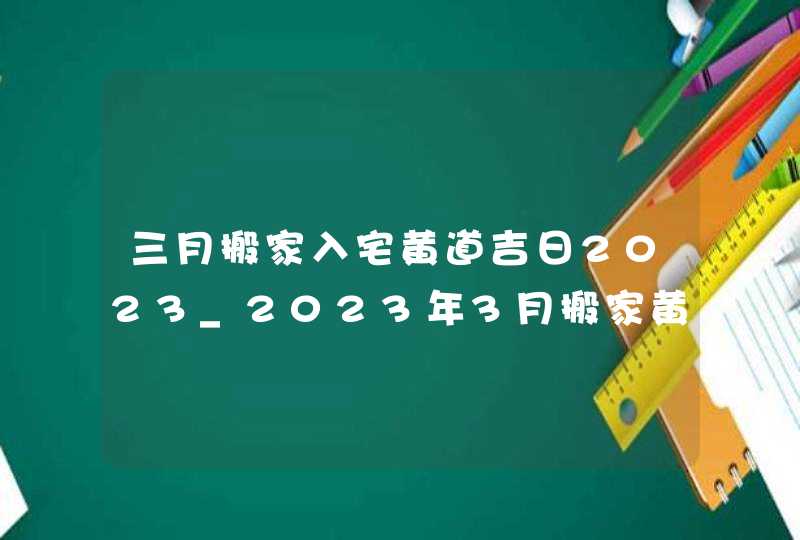 三月搬家入宅黄道吉日2023_2023年3月搬家黄道吉日一览表