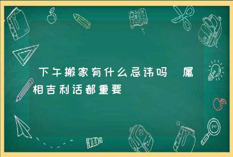 下午搬家有什么忌讳吗_属相吉利话都重要