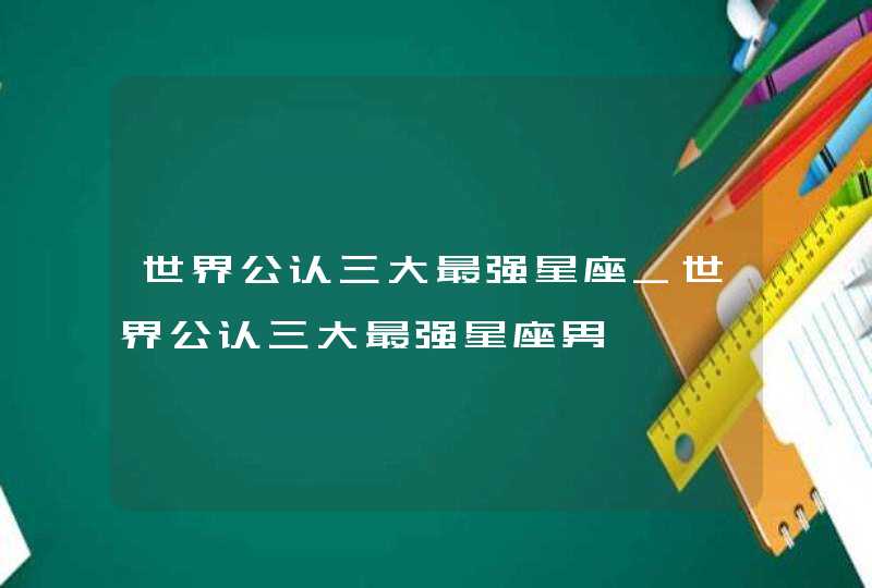 世界公认三大最强星座_世界公认三大最强星座男
