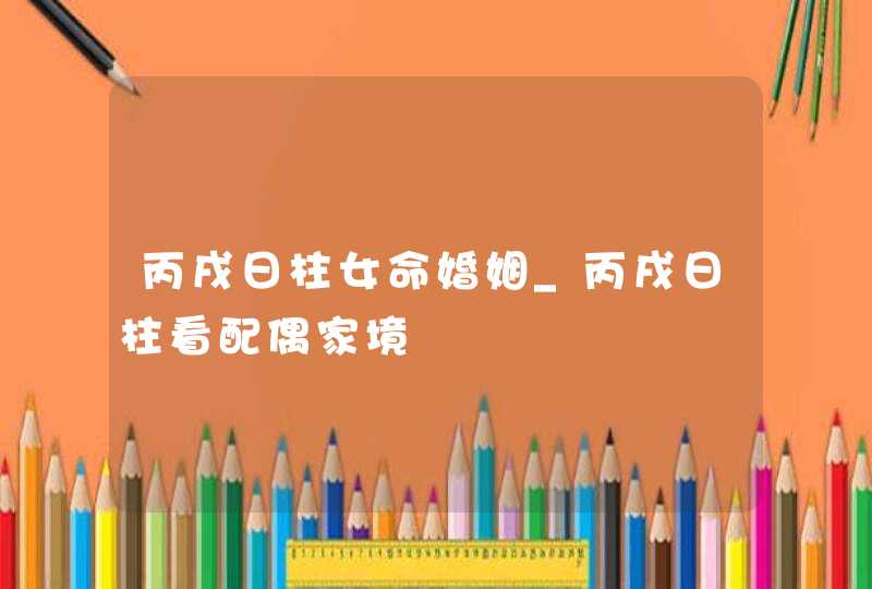 丙戌日柱女命婚姻_丙戌日柱看配偶家境