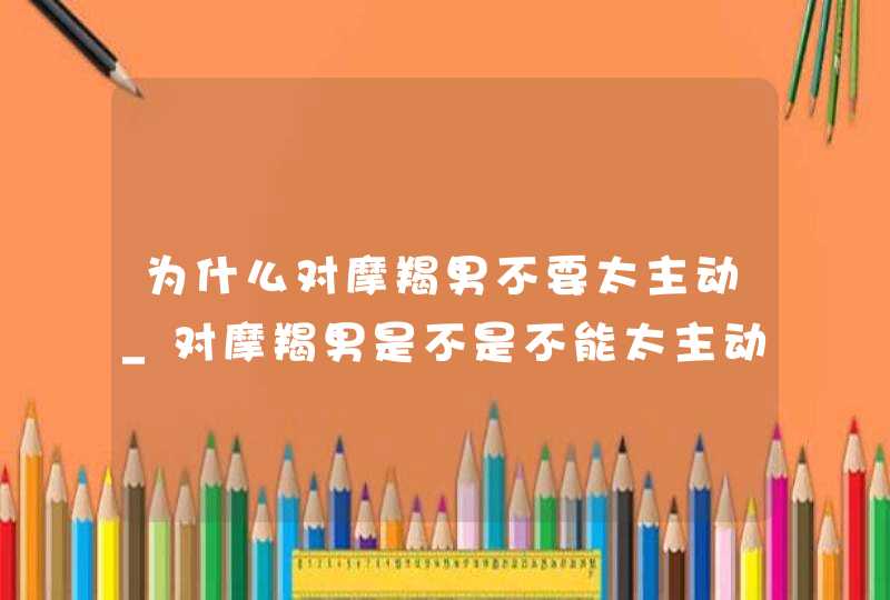 为什么对摩羯男不要太主动_对摩羯男是不是不能太主动