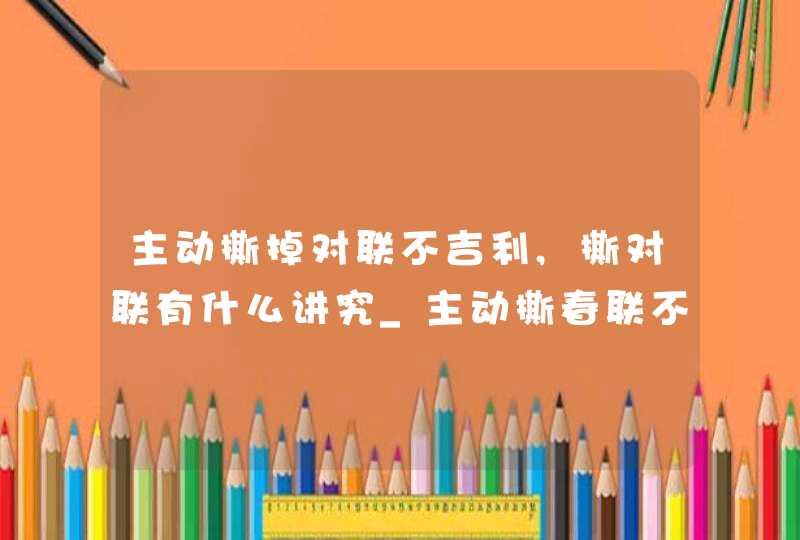 主动撕掉对联不吉利,撕对联有什么讲究_主动撕春联不吉利吗
