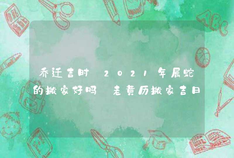 乔迁吉时:2021年属蛇的搬家好吗_老黄历搬家吉日查询