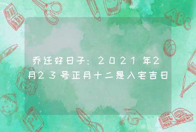 乔迁好日子:2021年2月23号正月十二是入宅吉日吗