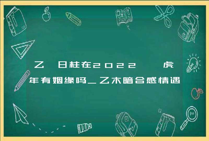 乙卯日柱在2022壬寅虎年有姻缘吗_乙木暗合感情遇新机