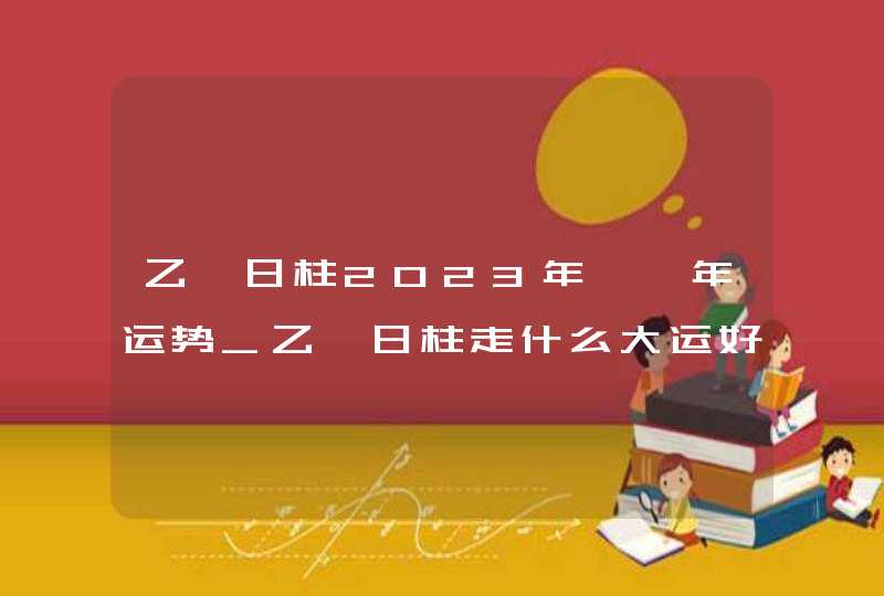 乙巳日柱2023年癸卯年运势_乙巳日柱走什么大运好