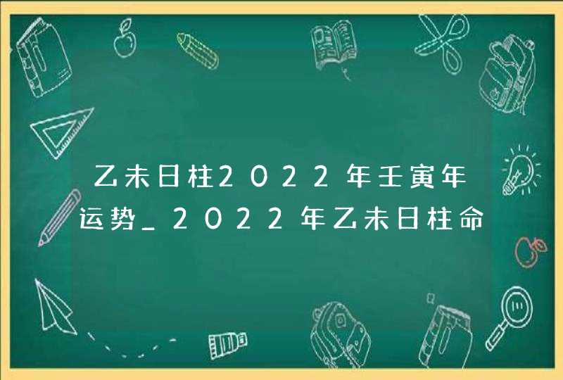 乙未日柱2022年壬寅年运势_2022年乙未日柱命运怎么样