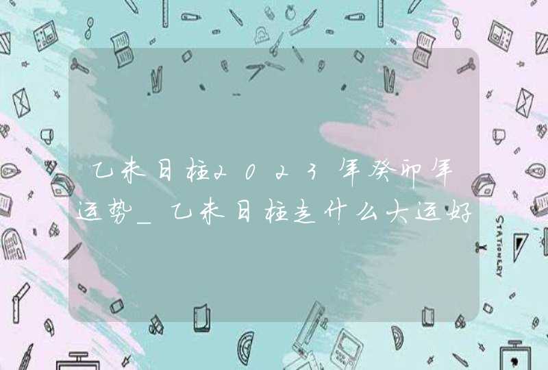乙未日柱2023年癸卯年运势_乙未日柱走什么大运好