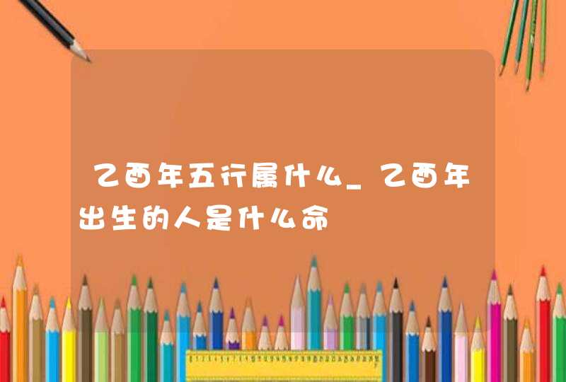 乙酉年五行属什么_乙酉年出生的人是什么命