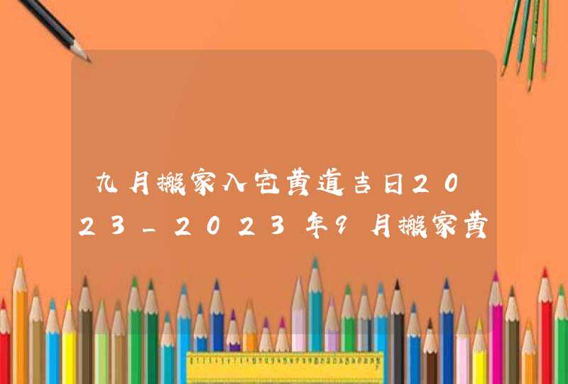 九月搬家入宅黄道吉日2023_2023年9月搬家黄道吉日一览表