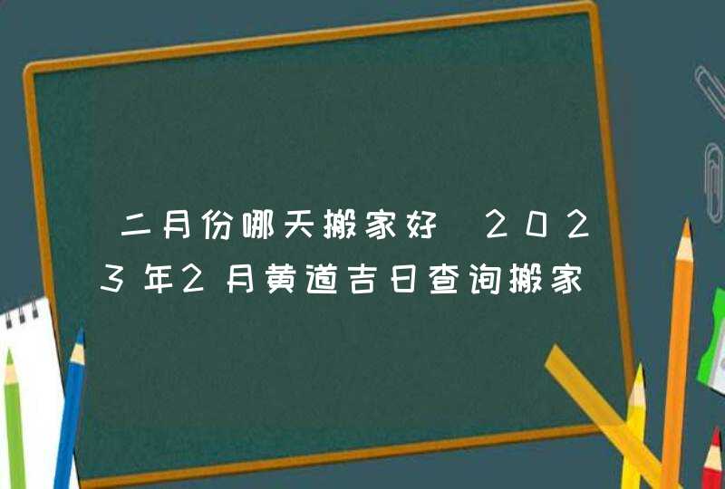 二月份哪天搬家好_2023年2月黄道吉日查询搬家