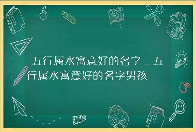 五行属水寓意好的名字_五行属水寓意好的名字男孩