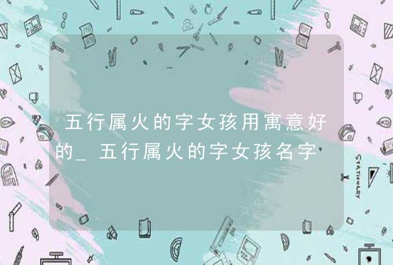 五行属火的字女孩用寓意好的_五行属火的字女孩名字