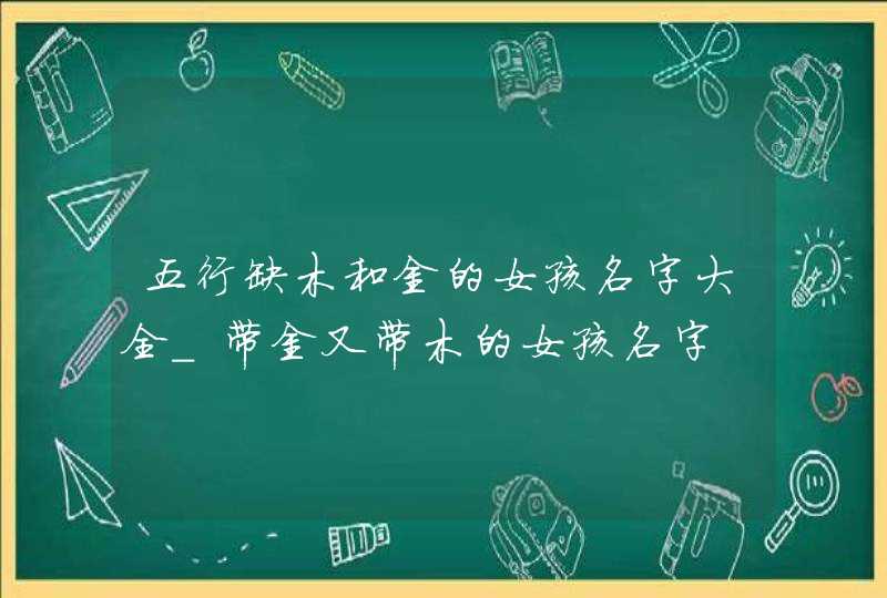 五行缺木和金的女孩名字大全_带金又带木的女孩名字