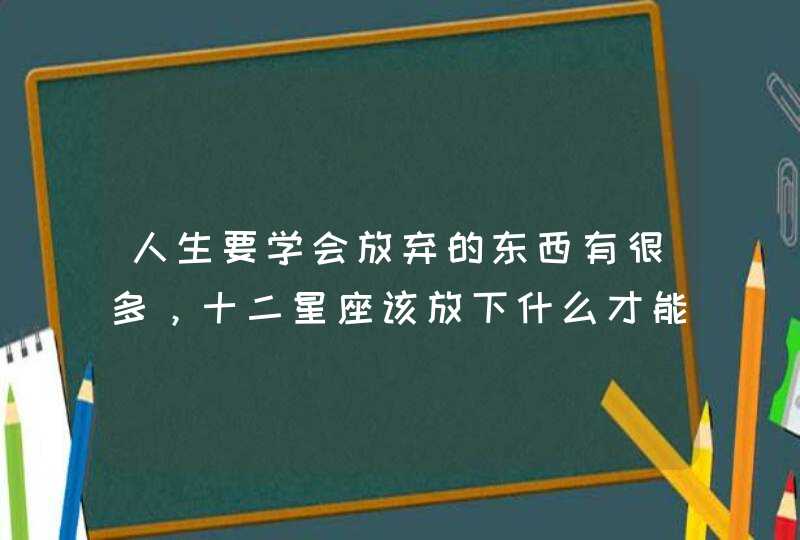 人生要学会放弃的东西有很多，十二星座该放下什么才能成长？
