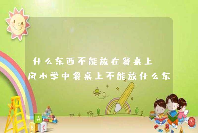 什么东西不能放在餐桌上_风水学中餐桌上不能放什么东西