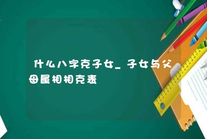 什么八字克子女_子女与父母属相相克表