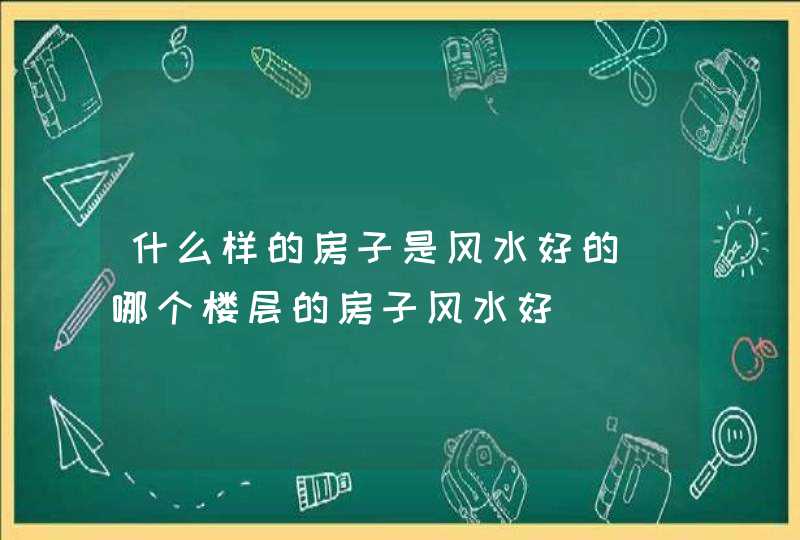 什么样的房子是风水好的_哪个楼层的房子风水好