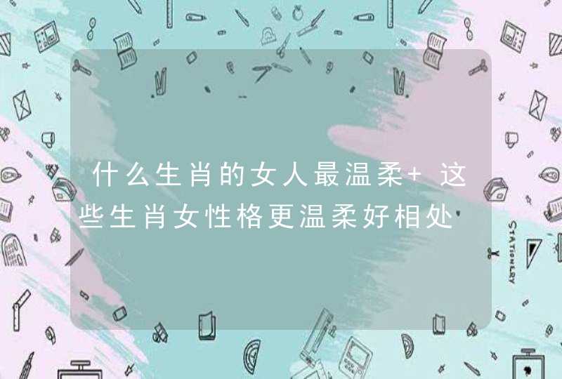 什么生肖的女人最温柔 这些生肖女性格更温柔好相处