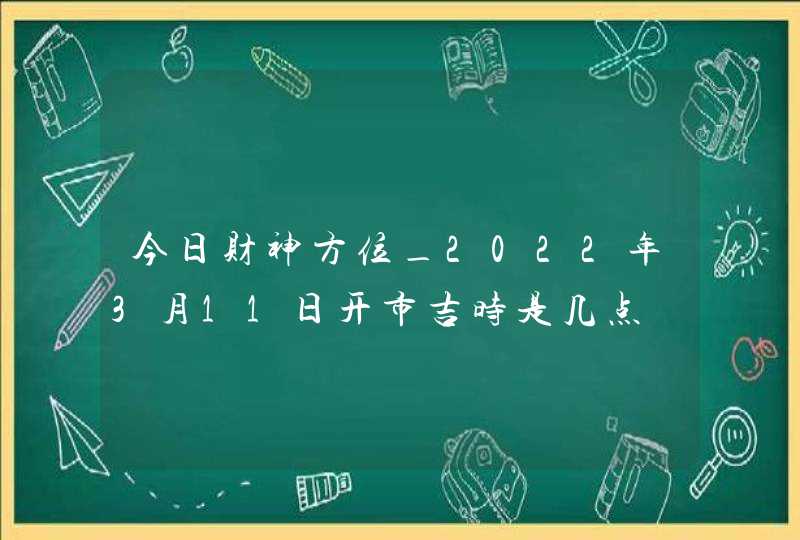 今日财神方位_2022年3月11日开市吉时是几点
