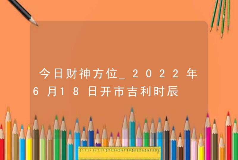 今日财神方位_2022年6月18日开市吉利时辰