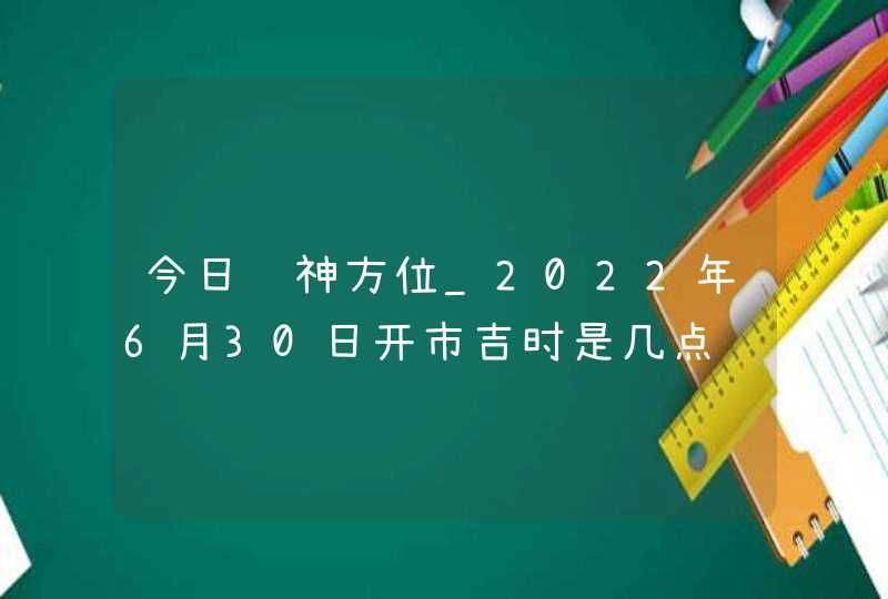 今日财神方位_2022年6月30日开市吉时是几点