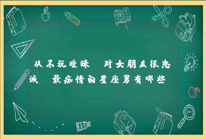 从不玩暧昧，对女朋友很忠诚，最痴情的星座男有哪些？