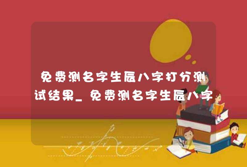 免费测名字生辰八字打分测试结果_免费测名字生辰八字打分测试结果周易