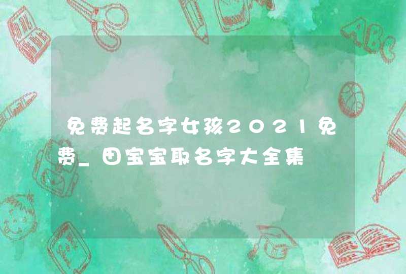 免费起名字女孩2021免费_田宝宝取名字大全集