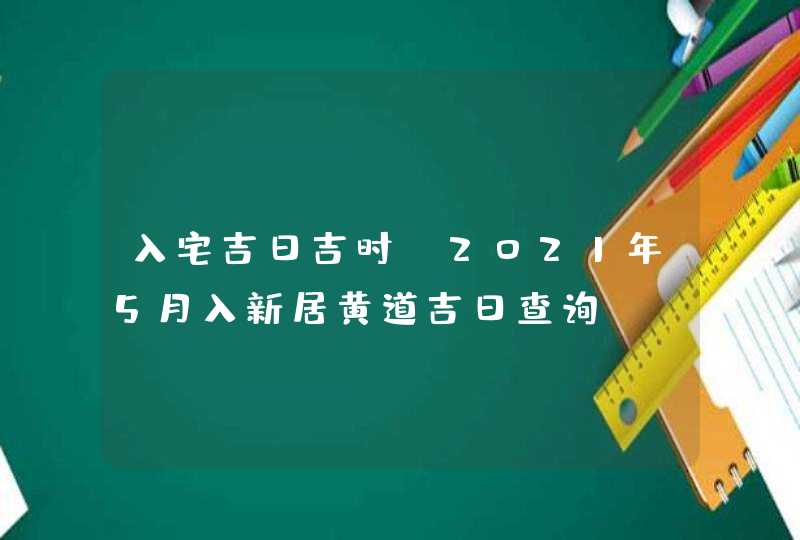 入宅吉日吉时:2021年5月入新居黄道吉日查询