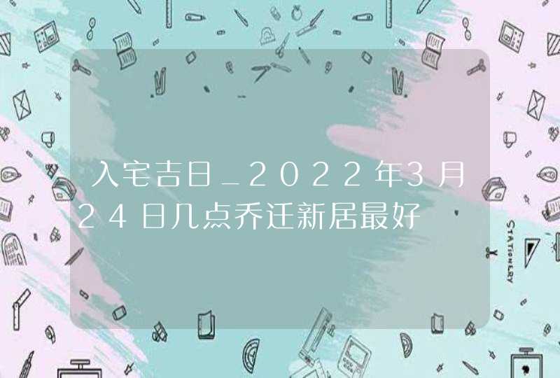 入宅吉日_2022年3月24日几点乔迁新居最好