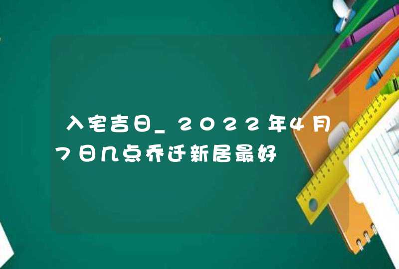 入宅吉日_2022年4月7日几点乔迁新居最好