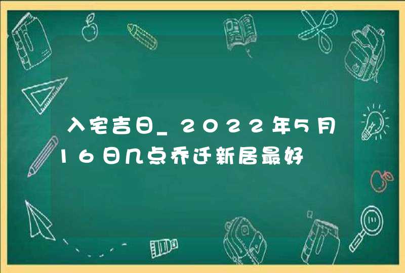 入宅吉日_2022年5月16日几点乔迁新居最好
