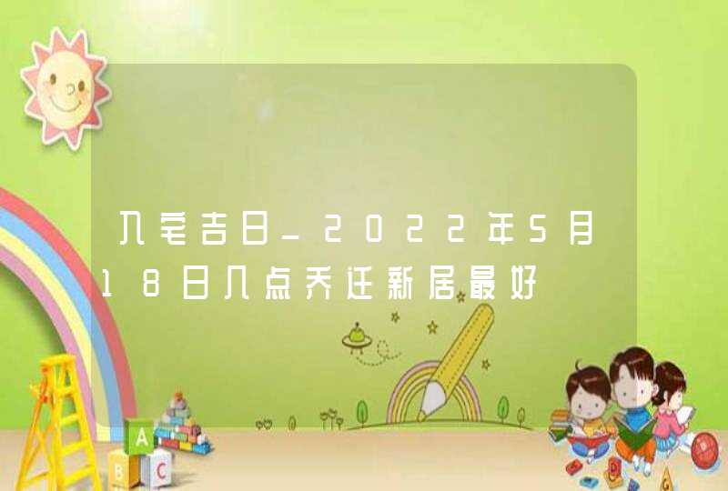 入宅吉日_2022年5月18日几点乔迁新居最好
