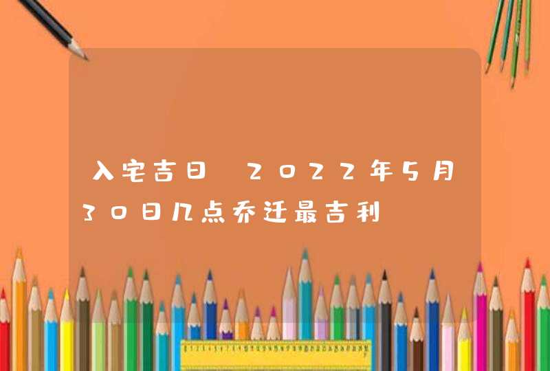 入宅吉日_2022年5月30日几点乔迁最吉利