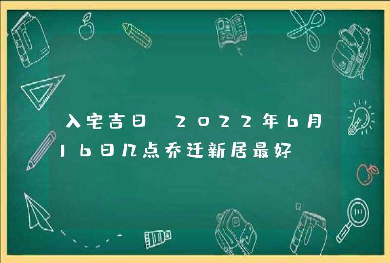 入宅吉日_2022年6月16日几点乔迁新居最好