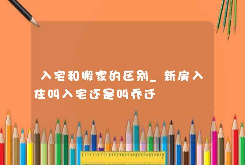 入宅和搬家的区别_新房入住叫入宅还是叫乔迁