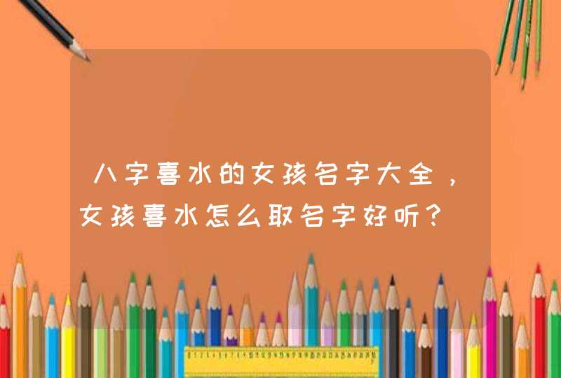 八字喜水的女孩名字大全，女孩喜水怎么取名字好听？