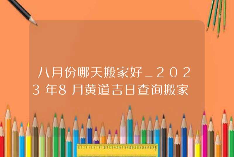 八月份哪天搬家好_2023年8月黄道吉日查询搬家