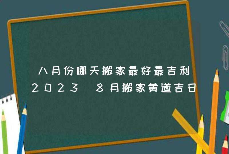八月份哪天搬家最好最吉利2023_8月搬家黄道吉日查询2023年