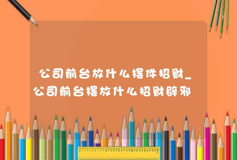 公司前台放什么摆件招财_公司前台摆放什么招财辟邪