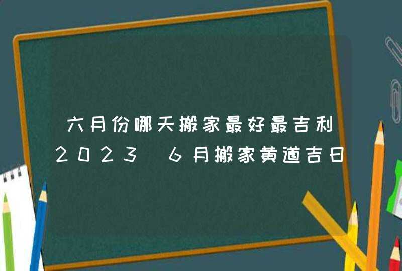 六月份哪天搬家最好最吉利2023_6月搬家黄道吉日查询2023年