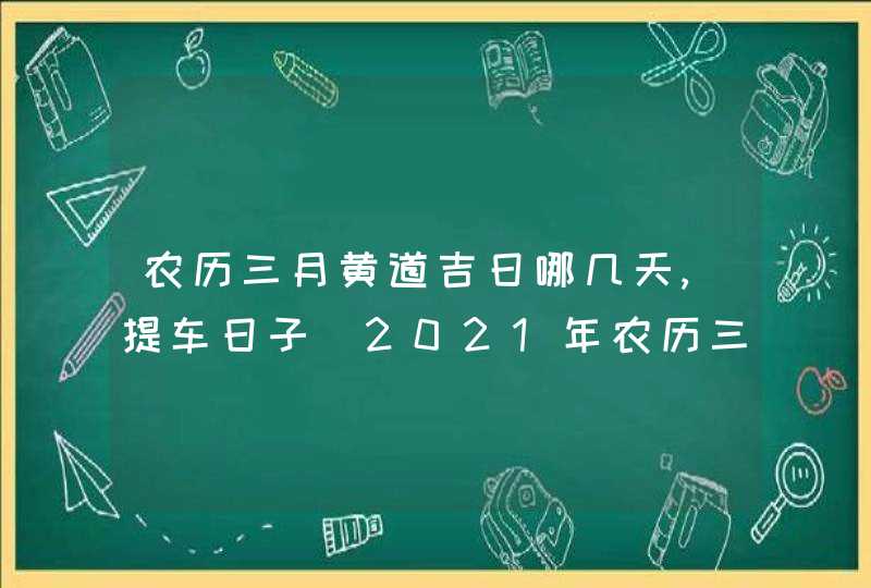 农历三月黄道吉日哪几天,提车日子_2021年农历三月提车黄道吉日有哪几天