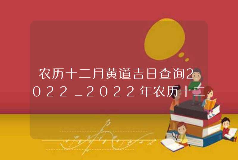 农历十二月黄道吉日查询2022_2022年农历十二月黄道吉日查询
