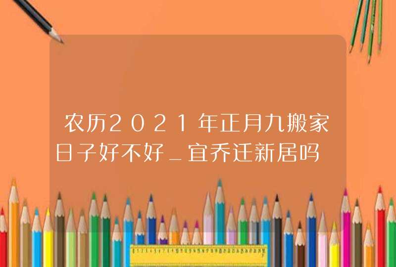 农历2021年正月九搬家日子好不好_宜乔迁新居吗